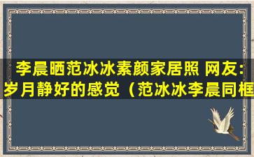 李晨晒范冰冰素颜家居照 网友:岁月静好的感觉（范冰冰李晨同框照片大全）(范冰冰和李晨结婚了没有)